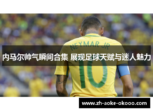 内马尔帅气瞬间合集 展现足球天赋与迷人魅力