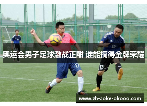 奥运会男子足球激战正酣 谁能摘得金牌荣耀