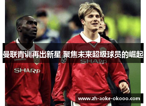 曼联青训再出新星 聚焦未来超级球员的崛起